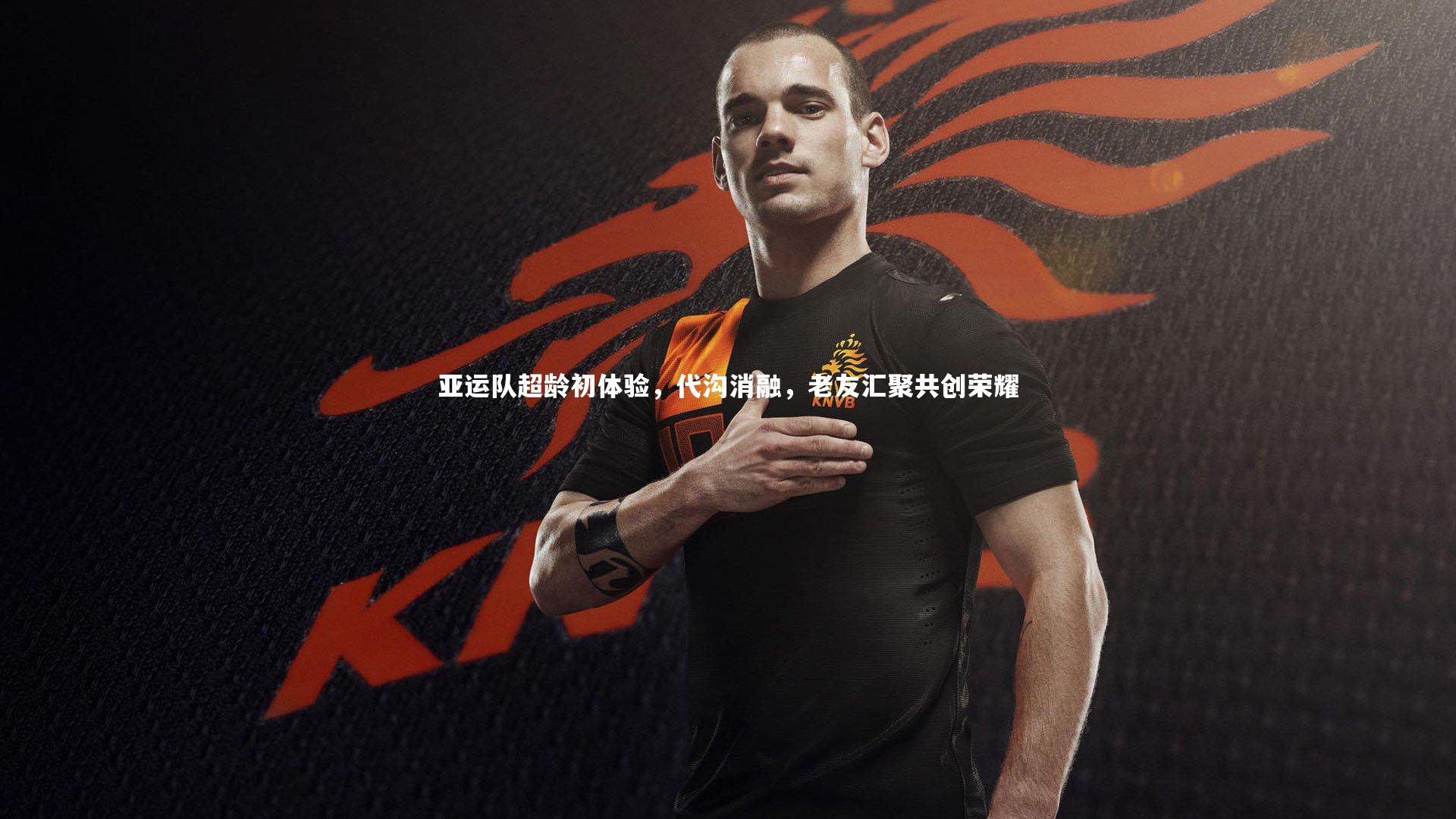 九游体育登录入口-亚运队超龄初体验，代沟消融，老友汇聚共创荣耀